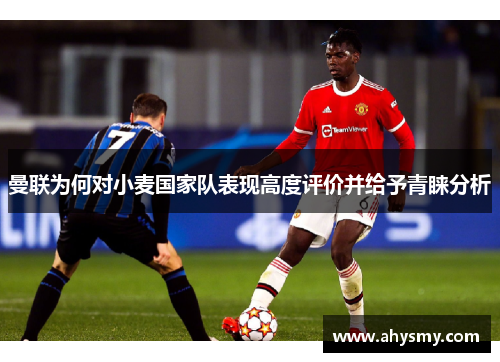 曼联为何对小麦国家队表现高度评价并给予青睐分析