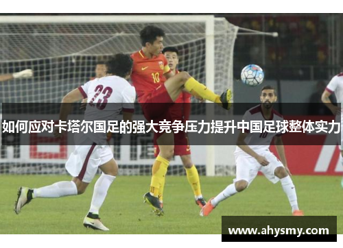 如何应对卡塔尔国足的强大竞争压力提升中国足球整体实力