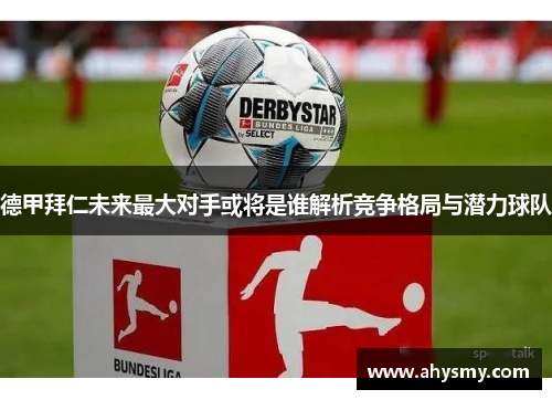 德甲拜仁未来最大对手或将是谁解析竞争格局与潜力球队