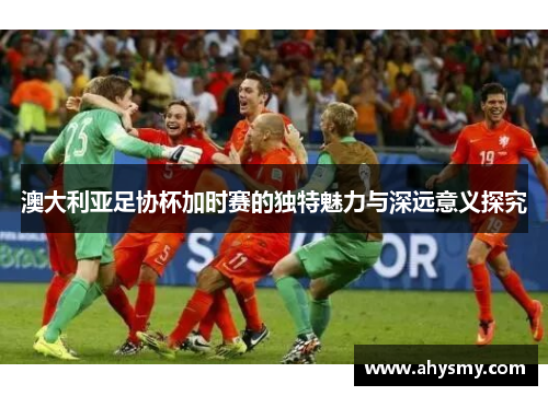 澳大利亚足协杯加时赛的独特魅力与深远意义探究