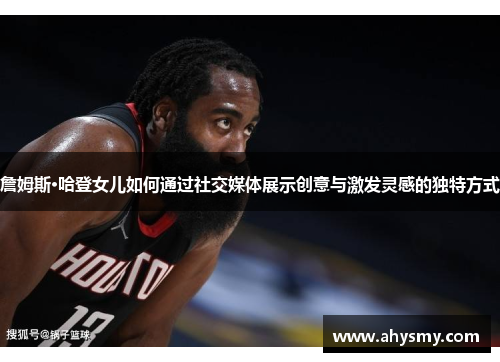 詹姆斯·哈登女儿如何通过社交媒体展示创意与激发灵感的独特方式