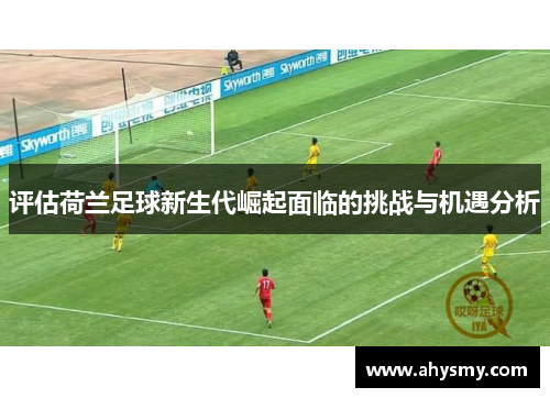 评估荷兰足球新生代崛起面临的挑战与机遇分析