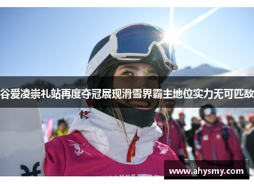 谷爱凌崇礼站再度夺冠展现滑雪界霸主地位实力无可匹敌